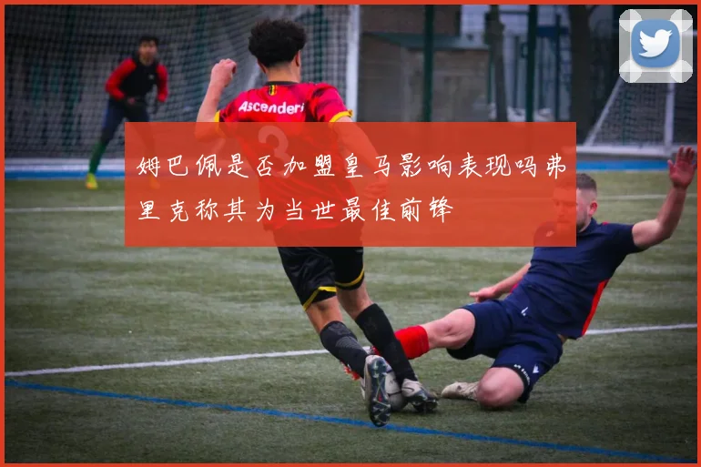 姆巴佩是否加盟皇马影响表现吗弗里克称其为当世最佳前锋