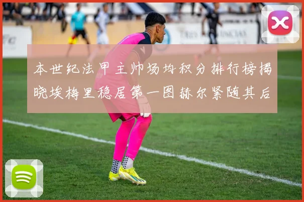 本世纪法甲主帅场均积分排行榜揭晓埃梅里稳居第一图赫尔紧随其后