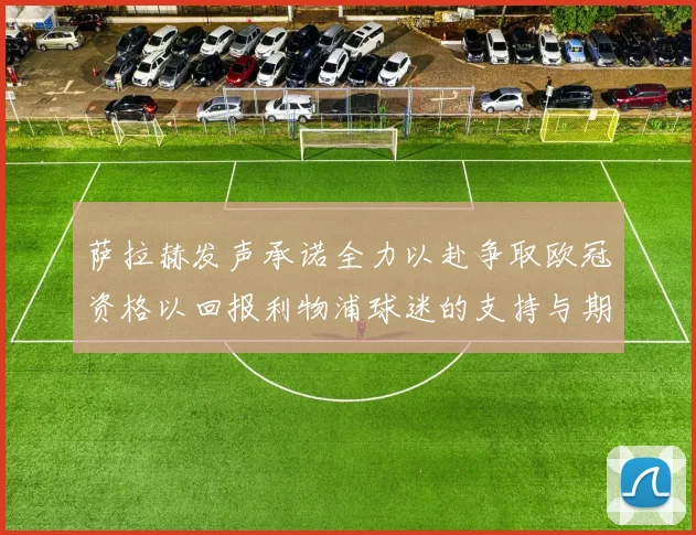 萨拉赫发声承诺全力以赴争取欧冠资格以回报利物浦球迷的支持与期待