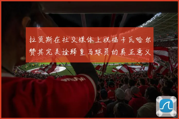 拉莫斯在社交媒体上祝福卡瓦哈尔赞其完美诠释皇马球员的真正意义