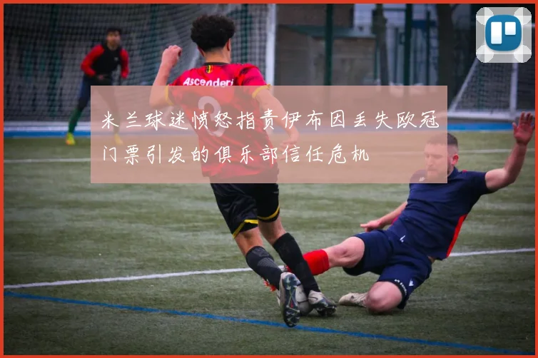 米兰球迷愤怒指责伊布因丢失欧冠门票引发的俱乐部信任危机