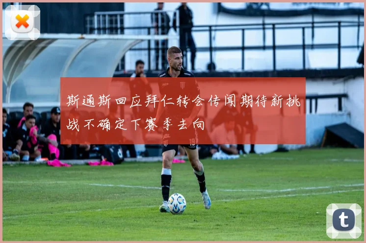 斯通斯回应拜仁转会传闻期待新挑战不确定下赛季去向