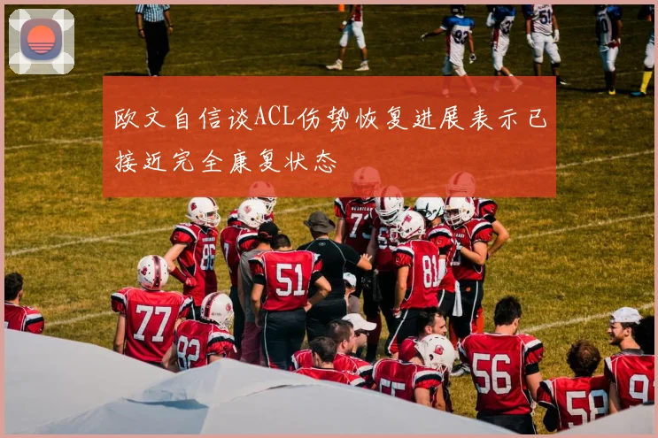 欧文自信谈ACL伤势恢复进展表示已接近完全康复状态