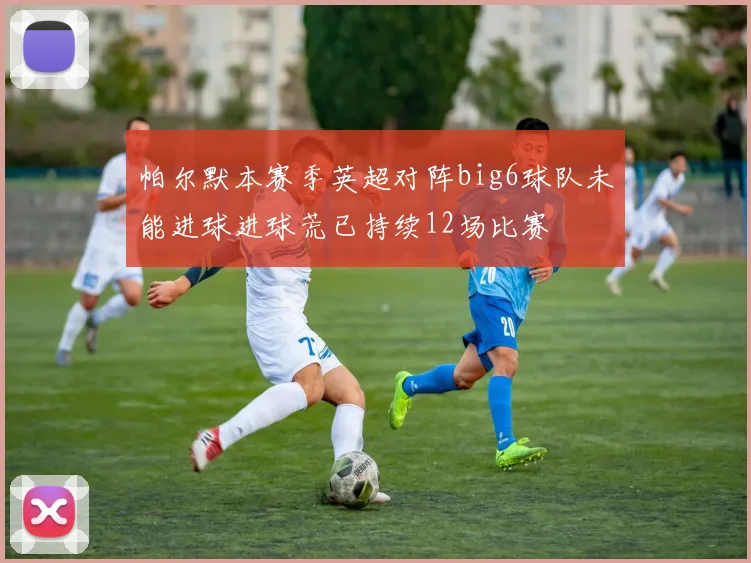 帕尔默本赛季英超对阵big6球队未能进球进球荒已持续12场比赛