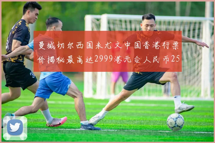 曼城切尔西国米尤文中国香港行票价揭秘最高达2999港元合人民币2598元