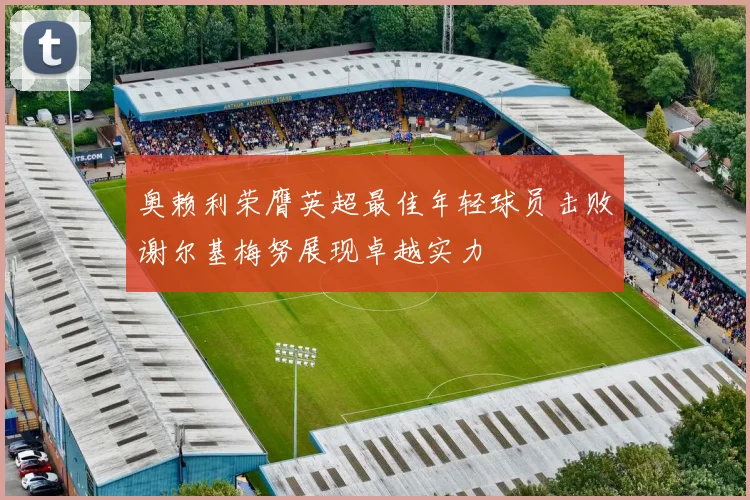 奥赖利荣膺英超最佳年轻球员击败谢尔基梅努展现卓越实力