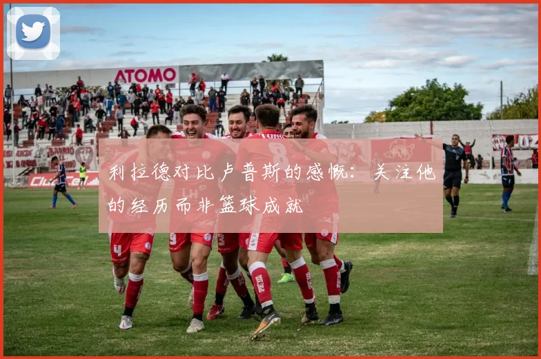 利拉德对比卢普斯的感慨：关注他的经历而非篮球成就