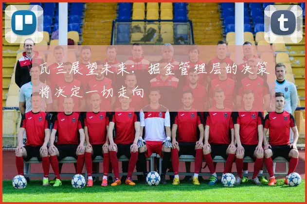 瓦兰展望未来：掘金管理层的决策将决定一切走向