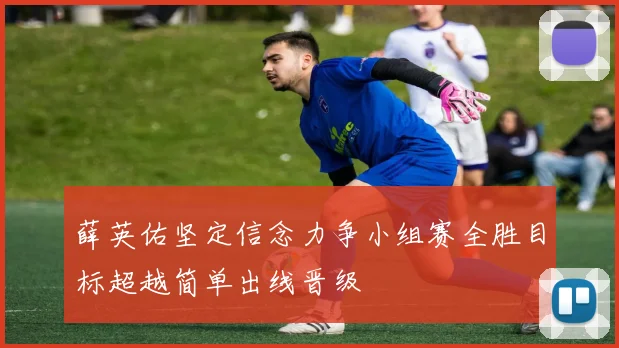 薛英佑坚定信念力争小组赛全胜目标超越简单出线晋级